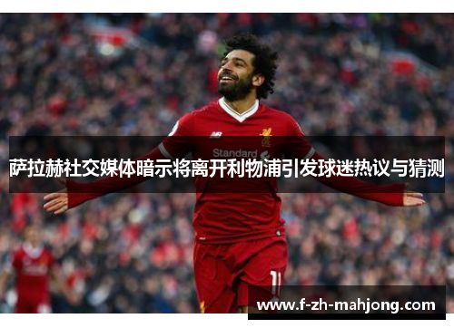 萨拉赫社交媒体暗示将离开利物浦引发球迷热议与猜测